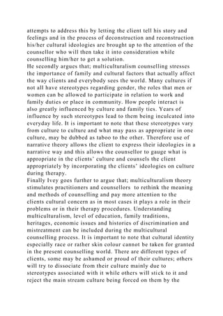 attempts to address this by letting the client tell his story and
feelings and in the process of deconstruction and reconstruction
his/her cultural ideologies are brought up to the attention of the
counsellor who will then take it into consideration while
counselling him/her to get a solution.
He secondly argues that; multiculturalism counselling stresses
the importance of family and cultural factors that actually affect
the way clients and everybody sees the world. Many cultures if
not all have stereotypes regarding gender, the roles that men or
women can be allowed to participate in relation to work and
family duties or place in community. How people interact is
also greatly influenced by culture and family ties. Years of
influence by such stereotypes lead to them being inculcated into
everyday life. It is important to note that these stereotypes vary
from culture to culture and what may pass as appropriate in one
culture, may be dubbed as taboo to the other. Therefore use of
narrative theory allows the client to express their ideologies in a
narrative way and this allows the counsellor to gauge what is
appropriate in the clients’ culture and counsels the client
appropriately by incorporating the clients’ ideologies on culture
during therapy.
Finally Ivey goes further to argue that; multiculturalism theory
stimulates practitioners and counsellors to rethink the meaning
and methods of counselling and pay more attention to the
clients cultural concern as in most cases it plays a role in their
problems or in their therapy procedures. Understanding
multiculturalism, level of education, family traditions,
heritages, economic issues and histories of discrimination and
mistreatment can be included during the multicultural
counselling process. It is important to note that cultural identity
especially race or rather skin colour cannot be taken for granted
in the present counselling world. There are different types of
clients, some may be ashamed or proud of their cultures; others
will try to dissociate from their culture mainly due to
stereotypes associated with it while others will stick to it and
reject the main stream culture being forced on them by the
 