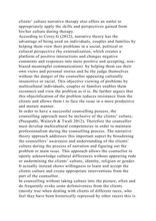 clients’ culture narrative therapy also offers an outlet to
appropriately apply the skills and perspectives gained from
his/her culture during therapy.
According to Corey.G (2012), narrative theory has the
advantage of being used on individuals, couples and families by
helping them view their problems in a social, political or
cultural perspective (by externalization, which creates a
platform of positive interactions and changes negative
comments and responses into more positive and accepting, non-
biased meaningful communication) by helping them see their
own views and personal stories and be the judge themselves
without the danger of the counsellor appearing culturally
insensitive or racial. This objective viewing of problems by
multicultural individuals, couples or families enables them
reconnect and view the problem as it is. He further argues that
this objectification of the problem reduces resistance from the
clients and allows them t to face the issue in a more productive
and mature manner.
In order to have a successful counselling process, the
counselling approach must be inclusive of the clients’ culture,
(Pasupathi, Wainryb & Twali 2012). Therefore the counsellor
must develop multicultural competencies in order to maintain
professionalism during the counselling process. The narrative
theory approach addresses this important aspect by broadening
the counsellors’ awareness and understanding of the clients’
culture during the process of narration and figuring out the
problem or main issue. This approach allows the counsellor to
openly acknowledge cultural differences without appearing rude
or undermining the clients’ culture, identity, religion or gender.
It actually instead shows willingness to learn and accept the
clients culture and create appropriate interventions from the
part of the counsellor.
In counselling without taking culture into the picture, often and
do frequently evoke some defensiveness from the clients
(mostly true when dealing with clients of different races, who
feel they have been historically repressed by other races) this is
 