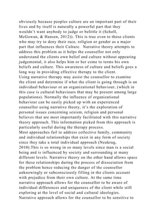 obviously because peoples culture are an important part of their
lives and by itself is naturally a powerful part that they
wouldn’t want anybody to judge or belittle it (Scholl,
McGowan, & Hansen, 2012)). This is true even to those clients
who may try to deny their race, religion or gender as a major
part that influences their Culture. Narrative theory attempts to
address this problem as it helps the counsellor not only
understand the clients own belief and culture without appearing
judgemental, it also helps him or her come to terms his own
beliefs and culture. This awareness of culture and beliefs goes a
long way in providing effective therapy to the client.
Using narrative therapy may assist the counsellor to examine
the client and determine if what the client is going through is an
individual behaviour or an organizational behaviour, (which in
this case is cultural behaviours that may be present among large
populations). Normally the influence of organizational
behaviour can be easily picked up with an experienced
counsellor using narrative theory, it’s the exploration of
personal issues concerning sexism, religion and personal
believes that are most importantly facilitated with this narrative
theory approach. This information picked from this approach is
particularly useful during the therapy process.
Most approaches fail to address collective family, community
and individual relationships that exist in any form of society
since they take a total individual approach (Neukrug,
2010).This is so wrong in so many levels since man is a social
being and is influenced by society and surrounding at many
different levels. Narrative theory on the other hand allows space
for these relationships during the process of dissociation from
the problem hence reducing the danger of the counsellor
unknowingly or subconsciously filling in the clients account
with prejudice from their own culture. At the same time
narrative approach allows for the counsellor to be aware of
individual differences and uniqueness of the client while still
exploring at the level of social and cultural ideologies.
Narrative approach allows for the counsellor to be sensitive to
 