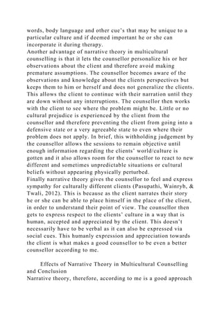words, body language and other cue’s that may be unique to a
particular culture and if deemed important he or she can
incorporate it during therapy.
Another advantage of narrative theory in multicultural
counselling is that it lets the counsellor personalize his or her
observations about the client and therefore avoid making
premature assumptions. The counsellor becomes aware of the
observations and knowledge about the clients perspectives but
keeps them to him or herself and does not generalize the clients.
This allows the client to continue with their narration until they
are down without any interruptions. The counsellor then works
with the client to see where the problem might be. Little or no
cultural prejudice is experienced by the client from the
counsellor and therefore preventing the client from going into a
defensive state or a very agreeable state to even where their
problem does not apply. In brief, this withholding judgement by
the counsellor allows the sessions to remain objective until
enough information regarding the clients’ world/culture is
gotten and it also allows room for the counsellor to react to new
different and sometimes unpredictable situations or cultural
beliefs without appearing physically perturbed.
Finally narrative theory gives the counsellor to feel and express
sympathy for culturally different clients (Pasupathi, Wainryb, &
Twali, 2012). This is because as the client narrates their story
he or she can be able to place himself in the place of the client,
in order to understand their point of view. The counsellor then
gets to express respect to the clients’ culture in a way that is
human, accepted and appreciated by the client. This doesn’t
necessarily have to be verbal as it can also be expressed via
social cues. This humanly expression and appreciation towards
the client is what makes a good counsellor to be even a better
counsellor according to me.
Effects of Narrative Theory in Multicultural Counselling
and Conclusion
Narrative theory, therefore, according to me is a good approach
 