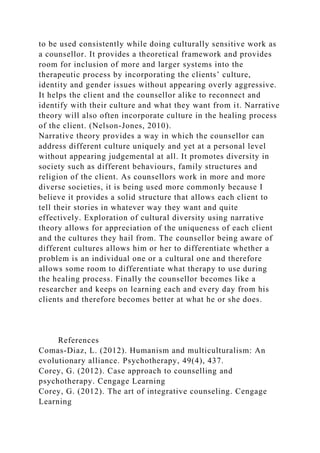 to be used consistently while doing culturally sensitive work as
a counsellor. It provides a theoretical framework and provides
room for inclusion of more and larger systems into the
therapeutic process by incorporating the clients’ culture,
identity and gender issues without appearing overly aggressive.
It helps the client and the counsellor alike to reconnect and
identify with their culture and what they want from it. Narrative
theory will also often incorporate culture in the healing process
of the client. (Nelson-Jones, 2010).
Narrative theory provides a way in which the counsellor can
address different culture uniquely and yet at a personal level
without appearing judgemental at all. It promotes diversity in
society such as different behaviours, family structures and
religion of the client. As counsellors work in more and more
diverse societies, it is being used more commonly because I
believe it provides a solid structure that allows each client to
tell their stories in whatever way they want and quite
effectively. Exploration of cultural diversity using narrative
theory allows for appreciation of the uniqueness of each client
and the cultures they hail from. The counsellor being aware of
different cultures allows him or her to differentiate whether a
problem is an individual one or a cultural one and therefore
allows some room to differentiate what therapy to use during
the healing process. Finally the counsellor becomes like a
researcher and keeps on learning each and every day from his
clients and therefore becomes better at what he or she does.
References
Comas-Diaz, L. (2012). Humanism and multiculturalism: An
evolutionary alliance. Psychotherapy, 49(4), 437.
Corey, G. (2012). Case approach to counselling and
psychotherapy. Cengage Learning
Corey, G. (2012). The art of integrative counseling. Cengage
Learning
 