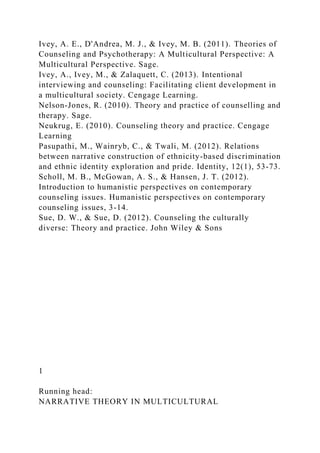 Ivey, A. E., D'Andrea, M. J., & Ivey, M. B. (2011). Theories of
Counseling and Psychotherapy: A Multicultural Perspective: A
Multicultural Perspective. Sage.
Ivey, A., Ivey, M., & Zalaquett, C. (2013). Intentional
interviewing and counseling: Facilitating client development in
a multicultural society. Cengage Learning.
Nelson-Jones, R. (2010). Theory and practice of counselling and
therapy. Sage.
Neukrug, E. (2010). Counseling theory and practice. Cengage
Learning
Pasupathi, M., Wainryb, C., & Twali, M. (2012). Relations
between narrative construction of ethnicity-based discrimination
and ethnic identity exploration and pride. Identity, 12(1), 53-73.
Scholl, M. B., McGowan, A. S., & Hansen, J. T. (2012).
Introduction to humanistic perspectives on contemporary
counseling issues. Humanistic perspectives on contemporary
counseling issues, 3-14.
Sue, D. W., & Sue, D. (2012). Counseling the culturally
diverse: Theory and practice. John Wiley & Sons
1
Running head:
NARRATIVE THEORY IN MULTICULTURAL
 