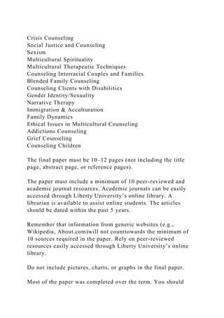 Crisis Counseling
Social Justice and Counseling
Sexism
Multicultural Spirituality
Multicultural Therapeutic Techniques
Counseling Interracial Couples and Families
Blended Family Counseling
Counseling Clients with Disabilities
Gender Identity/Sexuality
Narrative Therapy
Immigration & Acculturation
Family Dynamics
Ethical Issues in Multicultural Counseling
Addictions Counseling
Grief Counseling
Counseling Children
The final paper must be 10–12 pages (not including the title
page, abstract page, or reference pages).
The paper must include a minimum of 10 peer-reviewed and
academic journal resources. Academic journals can be easily
accessed through Liberty University’s online library. A
librarian is available to assist online students. The articles
should be dated within the past 5 years.
Remember that information from generic websites (e.g.,
Wikipedia, About.com)will not counttowards the minimum of
10 sources required in the paper. Rely on peer-reviewed
resources easily accessed through Liberty University’s online
library.
Do not include pictures, charts, or graphs in the final paper.
Most of the paper was completed over the term. You should
 