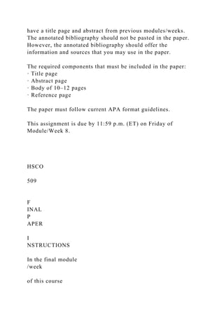 have a title page and abstract from previous modules/weeks.
The annotated bibliography should not be pasted in the paper.
However, the annotated bibliography should offer the
information and sources that you may use in the paper.
The required components that must be included in the paper:
· Title page
· Abstract page
· Body of 10–12 pages
· Reference page
The paper must follow current APA format guidelines.
This assignment is due by 11:59 p.m. (ET) on Friday of
Module/Week 8.
HSCO
509
F
INAL
P
APER
I
NSTRUCTIONS
In the final module
/week
of this course
 