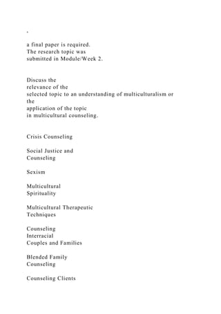 ,
a final paper is required.
The research topic was
submitted in Module/Week 2.
Discuss the
relevance of the
selected topic to an understanding of multiculturalism or
the
application of the topic
in multicultural counseling.
Crisis Counseling
Social Justice and
Counseling
Sexism
Multicultural
Spirituality
Multicultural Therapeutic
Techniques
Counseling
Interracial
Couples and Families
Blended Family
Counseling
Counseling Clients
 
