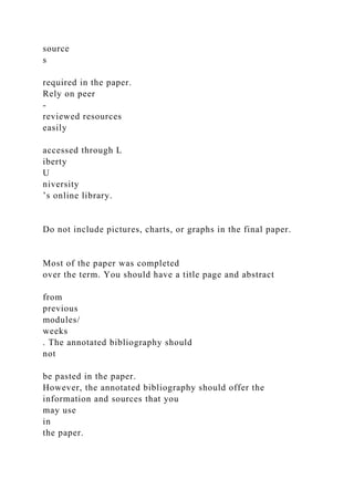 source
s
required in the paper.
Rely on peer
-
reviewed resources
easily
accessed through L
iberty
U
niversity
’s online library.
Do not include pictures, charts, or graphs in the final paper.
Most of the paper was completed
over the term. You should have a title page and abstract
from
previous
modules/
weeks
. The annotated bibliography should
not
be pasted in the paper.
However, the annotated bibliography should offer the
information and sources that you
may use
in
the paper.
 