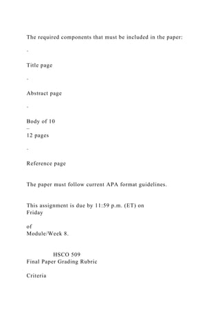 The required components that must be included in the paper:
·
Title page
·
Abstract page
·
Body of 10
–
12 pages
·
Reference page
The paper must follow current APA format guidelines.
This assignment is due by 11:59 p.m. (ET) on
Friday
of
Module/Week 8.
HSCO 509
Final Paper Grading Rubric
Criteria
 