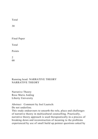 Total
30
Final Paper
Total
Points
2
00
Running head: NARRATIVE THEORY
NARRATIVE THEORY
Narrative Theory
Rose Maria Anding
Liberty University
Abstract Comment by Joel Laatsch:
Do not underline.
This study endeavours to unearth the role, place and challenges
of narrative theory in multicultural counselling. Practically,
narrative theory approach is used therapeutically in a process of
breaking down and reconstruction of meaning to the problems
experienced by use of small build up pointer questions asked by
 