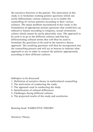 the narrative theorists to the patient. The motivation in this
study is to formulate working pointer questions which can
easily differentiate various cultures so as to enable the
counselling of various patients according to their various
cultures. The major problem encountered in this study is the
formulation of appropriate pointer questions that would have an
indicative feature according to religious, sexual orientation
culture which cannot be easily physically seen. The approach to
be used is to go to the different cultures and find key
differentiating cultural norms that will then be used to
formulate the questions to be used in the narrative theory
approach. The resulting questions will then be incorporated into
the counselling process and will act as beacon to indicate what
approach to use in order to counsel the patients appropriately
according to their different cultures.
Subtopics to be discussed
1. Definition of narrative theory in multicultural counselling
2. The motivation of conducting the study.
3. The approach used in conducting the study.
4. Identification of cultural differences
5. Challenges facing different cultures
6. The projected results of the study and conclusion.
Running head: NARRATIVE THEORY
Narrative Theory
 