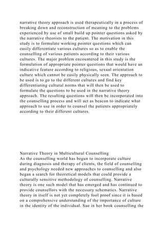 narrative theory approach is used therapeutically in a process of
breaking down and reconstruction of meaning to the problems
experienced by use of small build up pointer questions asked by
the narrative theorists to the patient. The motivation in this
study is to formulate working pointer questions which can
easily differentiate various cultures so as to enable the
counselling of various patients according to their various
cultures. The major problem encountered in this study is the
formulation of appropriate pointer questions that would have an
indicative feature according to religious, sexual orientation
culture which cannot be easily physically seen. The approach to
be used is to go to the different cultures and find key
differentiating cultural norms that will then be used to
formulate the questions to be used in the narrative theory
approach. The resulting questions will then be incorporated into
the counselling process and will act as beacon to indicate what
approach to use in order to counsel the patients appropriately
according to their different cultures.
Narrative Theory in Multicultural Counselling
As the counselling world has begun to incorporate culture
during diagnosis and therapy of clients, the field of counselling
and psychology needed new approaches to counselling and also
began a search for theoretical models that could provide a
culturally sensitive methodology of counselling. Narrative
theory is one such model that has emerged and has continued to
provide counsellors with the necessary schematics. Narrative
theory in itself is not yet completely fool proof since it is based
on a comprehensive understanding of the importance of culture
in the identity of the individual. Sue in her book counselling the
 