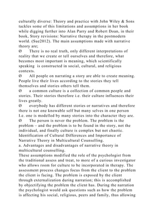 culturally diverse: Theory and practice with John Wiley & Sons
tackles some of this limitations and assumptions in her book
while digging further into Alan Parry and Robert Doan, in their
book, Story revisions: Narrative therapy in the postmodern
world. (Sue2012). The main assumptions made with narrative
theory are;
Ø There is no real truth, only different interpretations of
reality that we create or tell ourselves and therefore, what
becomes most important is meaning, which scientifically
speaking is constructed in social, cultural, and religious
contexts.
Ø All people on narrating a story are able to create meaning.
People live their lives according to the stories they tell
themselves and stories others tell them.
Ø a common culture is a collection of common people and
stories. Their stories therefore i.e. their culture influences their
lives greatly.
Ø everybody has different stories or narratives and therefore
there is not one knowable self but many selves in one person
I.e. one is modelled by many stories into the character they are.
Ø The person is never the problem. The problem is the
problem – and the problem is to be found in the story, not the
individual, and finally culture is complex but not chaotic.
Identification of Cultural Differences and Importance of
Narrative Theory in Multicultural Counselling.
a. Advantages and disadvantages of narrative theory in
multicultural counselling.
These assumptions modified the role of the psychologist from
the traditional assess and treat, to more of a curious investigator
who allows room for culture to be incorporated in therapy. The
assessment process changes focus from the client to the problem
the client is facing. The problem is exposed by the client
through externalization during narration; this is accomplished
by objectifying the problem the client has. During the narration
the psychologist would ask questions such as how the problem
is affecting his social, religious, peers and family, thus allowing
 