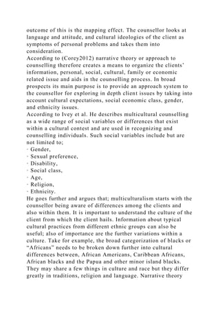 outcome of this is the mapping effect. The counsellor looks at
language and attitude, and cultural ideologies of the client as
symptoms of personal problems and takes them into
consideration.
According to (Corey2012) narrative theory or approach to
counselling therefore creates a means to organize the clients’
information, personal, social, cultural, family or economic
related issue and aids in the counselling process. In broad
prospects its main purpose is to provide an approach system to
the counsellor for exploring in depth client issues by taking into
account cultural expectations, social economic class, gender,
and ethnicity issues.
According to Ivey et al. He describes multicultural counselling
as a wide range of social variables or differences that exist
within a cultural contest and are used in recognizing and
counselling individuals. Such social variables include but are
not limited to;
· Gender,
· Sexual preference,
· Disability,
· Social class,
· Age,
· Religion,
· Ethnicity.
He goes further and argues that; multiculturalism starts with the
counsellor being aware of differences among the clients and
also within them. It is important to understand the culture of the
client from which the client hails. Information about typical
cultural practices from different ethnic groups can also be
useful; also of importance are the further variations within a
culture. Take for example, the broad categorization of blacks or
“Africans” needs to be broken down further into cultural
differences between, African Americans, Caribbean Africans,
African blacks and the Papua and other minor island blacks.
They may share a few things in culture and race but they differ
greatly in traditions, religion and language. Narrative theory
 