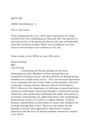 HSCO 509
TOPIC RATIONALE 3
This is the Topic:
After reading Jacobs et al., what type of group do you think
would be the most challenging to lead and why? Be specific in
your discussion of the group and discuss the type of leadership
style that would be needed. Make sure to properly cite your
sources and reference your citations at the end.
Need a reply to this DB be at least 200 words
Elaine Graham
DB 1
Top of Form
Counseling and therapy groups are the most
challenging to lead. Members of these groups have an
assortment of mental issues, and the problems of therapy group
members are usually more severe. Also, no universal agreement
exists regarding the role of the leader or the members, the tone
or therapy strategy (Jacobs, Masson, Harvill, & Schimmel,
2012). However, the importance of utilizing a counseling theory
cannot be understated. Emotional disorders, institutional living,
addictions, and sexual abuse challenge the leader and require a
systematic methodology for addressing them. One methodology
promoted by Jacobs et al (2012) is impact therapy. It places
primary responsibility on the leader to ensure that members are
working through their issues. However, the leader has the
latitude to decide what approach to take based on goals,
objectives and the level of desired member interaction (Jacobs
et al, 2012).
 