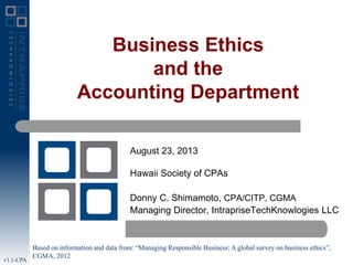 Business Ethics
and the
Accounting Department
August 23, 2013
Hawaii Society of CPAs

Donny C. Shimamoto, CPA/CITP, CGMA
Managing Director, IntrapriseTechKnowlogies LLC

v1.1-CPA

Based on information and data from: “Managing Responsible Business: A global survey on business ethics”,
CGMA, 2012

 