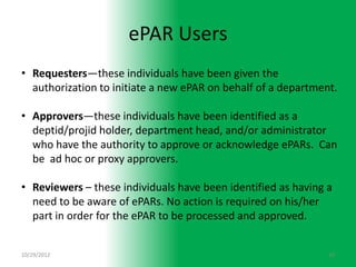 ePAR Users
• Requesters—these individuals have been given the
  authorization to initiate a new ePAR on behalf of a department.

• Approvers—these individuals have been identified as a
  deptid/projid holder, department head, and/or administrator
  who have the authority to approve or acknowledge ePARs. Can
  be ad hoc or proxy approvers.

• Reviewers – these individuals have been identified as having a
  need to be aware of ePARs. No action is required on his/her
  part in order for the ePAR to be processed and approved.


10/29/2012                                                     10
 