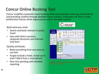 Concur Online Booking Tool
     Concur simplifies corporate travel booking while automatically enforcing travel policies
     and providing visibility through detailed report analysis. Employees are free to make
     preferential choices while organizations stay in complete control.


     Book what you need:
     • Search and book relevant in-policy
       travel
     • Save with direct connects,
       corporate discounts and Internet-
       only fares
     Quickly and Easily:
     • Book everything from one easy-to-
       use tool
     • Forgot to book a hotel, rental car or
       train? Add it from a smartphone
     • Dive into spending with detailed         Integrated corporate, published and Internet air and
       reporting                                hotel fares in a single screen



18
 
