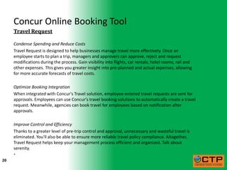 Concur Online Booking Tool
     Travel Request

     Condense Spending and Reduce Costs
     Travel Request is designed to help businesses manage travel more effectively. Once an
     employee starts to plan a trip, managers and approvers can approve, reject and request
     modifications during the process. Gain visibility into flights, car rentals, hotel rooms, rail and
     other expenses. This gives you greater insight into pre-planned and actual expenses, allowing
     for more accurate forecasts of travel costs.

     Optimize Booking Integration
     When integrated with Concur's Travel solution, employee-entered travel requests are sent for
     approvals. Employees can use Concur's travel booking solutions to automatically create a travel
     request. Meanwhile, agencies can book travel for employees based on notification after
     approvals.

     Improve Control and Efficiency
     Thanks to a greater level of pre-trip control and approval, unnecessary and wasteful travel is
     eliminated. You'll also be able to ensure more reliable travel policy compliance. Altogether,
     Travel Request helps keep your management process efficient and organized. Talk about
     serenity.
     
20
 