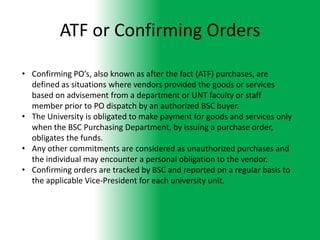 ATF or Confirming Orders

• Confirming PO’s, also known as after the fact (ATF) purchases, are
  defined as situations where vendors provided the goods or services
  based on advisement from a department or UNT faculty or staff
  member prior to PO dispatch by an authorized BSC buyer.
• The University is obligated to make payment for goods and services only
  when the BSC Purchasing Department, by issuing a purchase order,
  obligates the funds.
• Any other commitments are considered as unauthorized purchases and
  the individual may encounter a personal obligation to the vendor.
• Confirming orders are tracked by BSC and reported on a regular basis to
  the applicable Vice-President for each university unit.
 