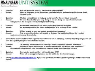 •   Question:         Who has signature authority for the department in ePAR?
•   Answer:           It can be delegated on the department head’s behalf and we have the ability to now do ad
                      hoc approvals.

•   Question:        What do we need to do to study up and prepare for the new travel changes?
•   Answer:          We have done that for you; keep doing as you are doing and we will communicate
          with you when the changes come out and provide training.

•   Question:         What will be different with the travel guide? Any dramatic changes?
•   Answer:           We won’t require that you attach mileage maps is an example of one change.

•   Question:        Will we be able to scan and upload receipts into the system?
•   Answer:          That is something that we will be able to do down the road but right now the voucher
          system won’t change dramatically.

•   Donna Asher commented that the Corporate Travel Planners will be a booking tool/one-stop shop for you and will
    have the capability to upload etickets to the system.

•   Question:          I’m planning someone’s trip for January – do I do something different now or wait?
•   Answer:            You can go ahead and proceed as you normally would; this will not be a “mandatory”
          service but is there to make your job easier and make our travel bookings more efficient

•   Question:         If we use the service, will we still need to do a RAT?
•   Answer:           There will be an approval process but it is still in the development stage.

•   Email Celia.Whisenhunt@untsystem.edu if you have questions about the upcoming changes and the new travel
    planner.
 