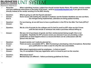 •   Reminder:            When submitting invoices, subject line should include Vendor Name, PO number, Invoice number
    and have additional instructions in the body of the email – send to Invoices@untsystem.edu if you get an invoice
    directly instead of the vendor sending it to the BSC directly.

•   Question:         What is going on with the Payroll calendar?
•   Answer:           Some issues with loading the calendar to Outlook, but the October deadlines are now out there.
    Due to                        the changes being implemented, calendars are being posted monthly.

•   Question:         For purchasing, do we still have to have a justification in the PO for the After The Facts (ATFs)?
•   Answer:           Yes

•   Question:         We do a lot of socials for the colleges and it’s hard to avoid an ATF when we don’t know
                                   until the last minute or someone has made a purchase without telling us.

•   Answer:           We see a lot of purchases of goods and then reimbursement being sought; this is not
                      acceptable. Hopefully the ATF process covers you because if you are providing a clear
                      justification of what happens there is a record and there can be a discussion with the
                      person who did that.

•   Question:         Surgical assists can’t really be planned for…
•   Answer:           There are some unavoidable ATF’s. BSC Purchasing is developing a list of exceptions. Remember
    to use                        your justification to make a case for why this was unavoidable.

•   Question:         What about registrations paid by employees – is that on travel?
•   Answer:           Yes, it’s acceptable if they pay registration whil e in travel to put it on the voucher.

•   Question:         What about dues?
•   Answer:           Memberships are different – follow purchasing guidelines for those.



•
 