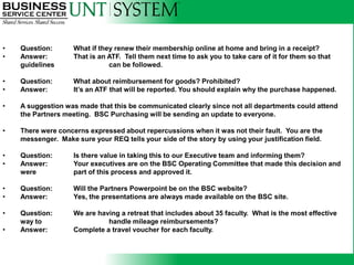 •   Question:       What if they renew their membership online at home and bring in a receipt?
•   Answer:         That is an ATF. Tell them next time to ask you to take care of it for them so that
    guidelines                 can be followed.

•   Question:       What about reimbursement for goods? Prohibited?
•   Answer:         It’s an ATF that will be reported. You should explain why the purchase happened.

•   A suggestion was made that this be communicated clearly since not all departments could attend
    the Partners meeting. BSC Purchasing will be sending an update to everyone.

•   There were concerns expressed about repercussions when it was not their fault. You are the
    messenger. Make sure your REQ tells your side of the story by using your justification field.

•   Question:       Is there value in taking this to our Executive team and informing them?
•   Answer:         Your executives are on the BSC Operating Committee that made this decision and
    were            part of this process and approved it.

•   Question:       Will the Partners Powerpoint be on the BSC website?
•   Answer:         Yes, the presentations are always made available on the BSC site.

•   Question:       We are having a retreat that includes about 35 faculty. What is the most effective
    way to                    handle mileage reimbursements?
•   Answer:         Complete a travel voucher for each faculty.
 