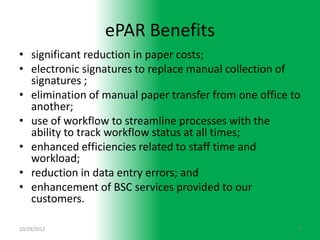 ePAR Benefits
• significant reduction in paper costs;
• electronic signatures to replace manual collection of
  signatures ;
• elimination of manual paper transfer from one office to
  another;
• use of workflow to streamline processes with the
  ability to track workflow status at all times;
• enhanced efficiencies related to staff time and
  workload;
• reduction in data entry errors; and
• enhancement of BSC services provided to our
  customers.

10/29/2012                                              7
 