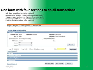One form with four sections to do all transactions
   Job Data (appointment information)
   Department Budget Table (funding information)
   Additional Pay (non-base rate salary information)
   Position Data (position information)




   10/29/2012                                          8
 