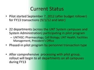 Current Status
• Pilot started September 7, 2012 (after budget rollover)
  for FY13 transactions (9/1/12 and later)

• 22 departments (across the UNT System campuses and
  System Administration) participating in pilot program
   – UNTHSC: Pharmacology, Cell Biology, UNT Health, Facilities
     Management, President’s Office
• Phased-in pilot program by personnel transaction type

• After comprehensive processing with pilot group,
  rollout will begin to all departments on all campuses
  during FY13
 