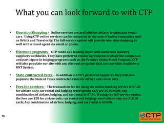 What you can look forward to with CTP

     •   One stop Shopping - Online services are available for airfare, lodging and rental
         cars. Using CTP online services can be compared to the ease of online companies such
         as Orbitz and Travelocity. The full-service option will provide one-stop shopping as
         well with a travel agent via email or phone.

     •   Discount programs – CTP ranks as a leading buyer with numerous industry
         suppliers worldwide. They have preferred vendor agreements with airline companies
         and participate in lodging programs such as the Premier Global Hotel Program. CTP
         will also populate our site with any discount programs that are currently available to
         UNT System.

     •   State contracted rates – In addition to CTP’s preferred suppliers, they will also
         populate the State of Texas contracted rates for airfare and rental cars.

     •   Fees for services – The transaction fee for using the online booking service is $7.50
         for airfare only; car rental and lodging reservations only are $5.00 each; Any
         combination of airfare, lodging, and car rental is $7.50. If using the full-service option,
         the fees are $20 for airfare only; car rental and lodging reservations only are $10.00
         each; Any combination of airfare, lodging, and car rental is $20.00.



16
 