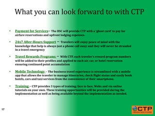 What you can look forward to with CTP

     •   Payment for Services– The BSC will provide CTP with a ‘ghost card’ to pay for
         airfare reservations and upfront lodging expenses.

     •   24x7 After-Hours Support – Travelers will enjoy peace of mind with the
         knowledge that help is always just a phone call away and they will never be stranded
         in a travel emergency

     •   Travel Rewards Programs – With CTP, each traveler’s reward program numbers
         will be added to their profiles and applied to each air, car, or hotel reservation
         ensuring continued point accumulation

     •   Mobile Technology – The business travel experience is streamlined with a mobile
         app that allows the traveler to manage itineraries, check flight status and easily book
         hotels, cars and taxi services from the convenience of their smartphone.

     •   Training – CTP provides 3 types of training; face to face, Webx and via online
         tutorials on your own. These training opportunities will be provided during the
         implementation as well as being available beyond the implementation as needed.




17
 