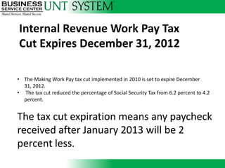 Internal Revenue Work Pay Tax
Cut Expires December 31, 2012

• The Making Work Pay tax cut implemented in 2010 is set to expire December
  31, 2012.
• The tax cut reduced the percentage of Social Security Tax from 6.2 percent to 4.2
  percent.


The tax cut expiration means any paycheck
received after January 2013 will be 2
percent less.
 