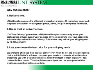 Why eShipGlobal?

1. Reduces time.

eShipGlobal automates the shipment preparation process. All mandatory paperwork
(shipper‟s declaration for dangerous goods, labels, etc.) are completed in minutes.

2. Keeps track of delivery arrival.

“On-Time Delivery” guarantees: eShipGlobal lets you know exactly when your
package has arrived. Even if your package arrives one minute late, your account is
automatically credited for free delivery. This feature may reduce your shipping cost
by 10-20% annually.

3. Lets you choose the best price for your shipping needs.

Departments often use their „regular carrier‟ even when it‟s not the most economical
choice. eShipGlobal‟s software compares your carriers‟ contracts with all carriers,
presenting you with a column with costs listed from least to most expensive. You
choose the best carrier. This simple transparent process can save you costs by
creating competition between carriers.
 
