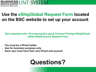 Use the eShipGlobal Request Form located
on the BSC website to set up your account


  Bsc.untsystem.edu >Purchasing>Co-ops & Contract Pricing>eShipGlobal>
                    eShip Global Access Request Form


- You must be a PCard holder
- Use for business purposes only
- Each user must have their own PCard and account




                      Questions?
 