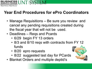 Year End Procedures for ePro Coordinators

 • Manage Requisitions – Be sure you review and
   cancel any pending requisitions created during
   the fiscal year that will not be used.
 • Deadlines – Reqs and Pcards
    • 6/29 begin FY 13 orders
    • 8/3 and 8/10 reqs with contracts from FY 12
      funds
    • 8/20 epro requests
    • 8/22 suggested last day for PCards
 • Blanket Orders and multiple deptid’s
 