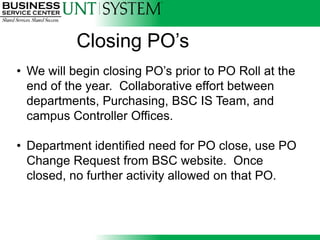 Closing PO’s
• We will begin closing PO’s prior to PO Roll at the
  end of the year. Collaborative effort between
  departments, Purchasing, BSC IS Team, and
  campus Controller Offices.
                          Q

• Department identified need for PO close, use PO
  Change Request from BSC website. Once
  closed, no further activity allowed on that PO.
 