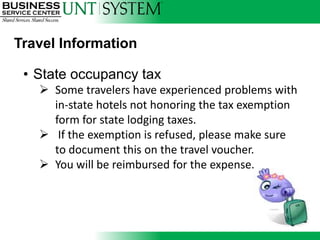 Travel Information

 • State occupancy tax
    Some travelers have experienced problems with
     in-state hotels not honoring the tax exemption
     form for state lodging taxes.
    If the exemption is refused, please make sure
     to document this on the travel voucher.
    You will be reimbursed for the expense.
 