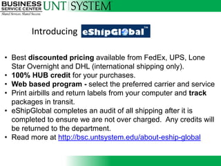Introducing

• Best discounted pricing available from FedEx, UPS, Lone
  Star Overnight and DHL (international shipping only).
• 100% HUB credit for your purchases.
• Web based program - select the preferred carrier and service
                                Introducing
• Print airbills and return labels from your computer and track
  packages in transit.
• eShipGlobal completes an audit of all shipping after it is
  completed to ensure we are not over charged. Any credits will
  be returned to the department.
• Read more at http://bsc.untsystem.edu/about-eship-global
 