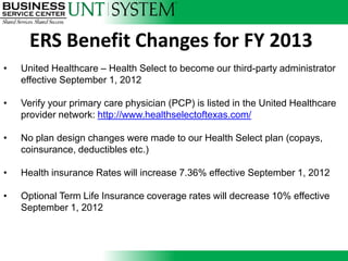 ERS Benefit Changes for FY 2013
•   United Healthcare – Health Select to become our third-party administrator
    effective September 1, 2012

•   Verify your primary care physician (PCP) is listed in the United Healthcare
    provider network: http://www.healthselectoftexas.com/

•   No plan design changes were made to our Health Select plan (copays,
    coinsurance, deductibles etc.)

•   Health insurance Rates will increase 7.36% effective September 1, 2012

•   Optional Term Life Insurance coverage rates will decrease 10% effective
    September 1, 2012
 