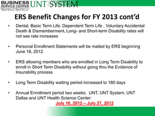 ERS Benefit Changes for FY 2013 cont’d
•   Dental, Basic Term Life, Dependent Term Life , Voluntary Accidental
    Death & Dismemberment, Long- and Short-term Disability rates will
    not see rate increases

•   Personal Enrollment Statements will be mailed by ERS beginning
    June 18, 2012

•   ERS allowing members who are enrolled in Long Term Disability to
    enroll in Short Term Disability without going thru the Evidence of
    Insurability process

•   Long Term Disability waiting period increased to 180 days

•   Annual Enrollment period two weeks. UNT, UNT System, UNT
    Dallas and UNT Health Science Center:
                       July 16, 2012 – July 27, 2012
 