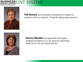 Pat Dossey, you are always so wonderful to respond so
                          quickly to all of our inquiries. Thanks for being a great partner!




Thresia Taylor, has been identified as another “can do” attitude partner who recently
worked with Payroll to save time and money with a bank deposit. We appreciate you!
                            Donna Weeden, we appreciate all the great
                            feedback provided to us in our quest to make things
                            better for all. You are a great partner!
 