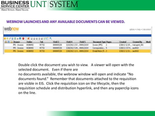 Double click the document you wish to view. A viewer will open with the selected
document. Even if there are
no documents available, the webnow window will open and indicate “No documents
found.” Remember that document you wish to view. Arequisitionopenvisible in EIS. Click
          Double click the documents attached to the viewer will are with the
the requisition icon on the lifecycle,there are requisition schedule and distribution
          selected document. Even if then the
hyperlink,no documents available, the webnow window will open and indicate “No
           and then any paperclip icons on the line.
         documents found.” Remember that documents attached to the requisition
         are visible in EIS. Click the requisition icon on the lifecycle, then the
         requisition schedule and distribution hyperlink, and then any paperclip icons
         on the line.
 