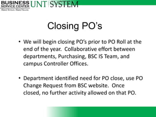 • We will begin closing PO’s prior to PO Roll at the
  end of the year. Collaborative effort between
  departments, Purchasing, BSC IS Team, and
  campus Controller Offices.

• Department identified need for PO close, use PO
  Change Request from BSC website. Once closed,
  no further activity allowed on that PO.
 