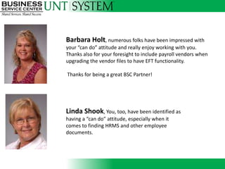 Barbara Holt, numerous folks have been impressed with
your “can do” attitude and really enjoy working with you.
Thanks also for your foresight to include payroll vendors when
upgrading the vendor files to have EFT functionality.

Thanks for being a great BSC Partner!
                Introducing



Linda Shook, You, too, have been identified as
having a “can do” attitude, especially when it
comes to finding HRMS and other employee
documents.
 