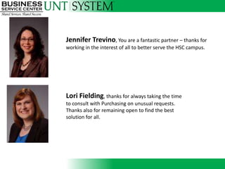 Jennifer Trevino, You are a fantastic partner – thanks for
working in the interest of all to better serve the HSC campus.




               Introducing
Lori Fielding, thanks for always taking the time
to consult with Purchasing on unusual requests.
Thanks also for remaining open to find the best
solution for all.
 