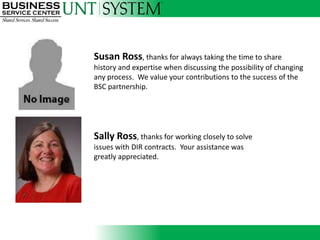 Susan Ross, thanks for always taking the time to share
history and expertise when discussing the possibility of changing
any process. We value your contributions to the success of the
BSC partnership.



               Introducing
Sally Ross, thanks for working closely to solve
issues with DIR contracts. Your assistance was
greatly appreciated.
 