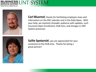 Carl Bluemel, thanks for facilitating employee news and
information on the HSC calendar and in the Daily News. With
your help, we reached a broader audience with updates, such
Insurance Open Enrollment, HUB Fairs, and changes in UNT
System processes.


               Introducing
Sallie Spotanski, you are appreciated for your
assistance to the HUB area. Thanks for being a
great partner!
 