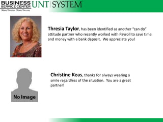 Thresia Taylor, has been identified as another “can do”
                          attitude partner who recently worked with Payroll to save time
                          and money with a bank deposit. We appreciate you!




Thresia Taylor, has been identified as another “can do” attitude partner who recently
worked with Payroll to save time and money with a bank deposit. We appreciate you!
                            Christine Keas, thanks for always wearing a
                            smile regardless of the situation. You are a great
                            partner!
 