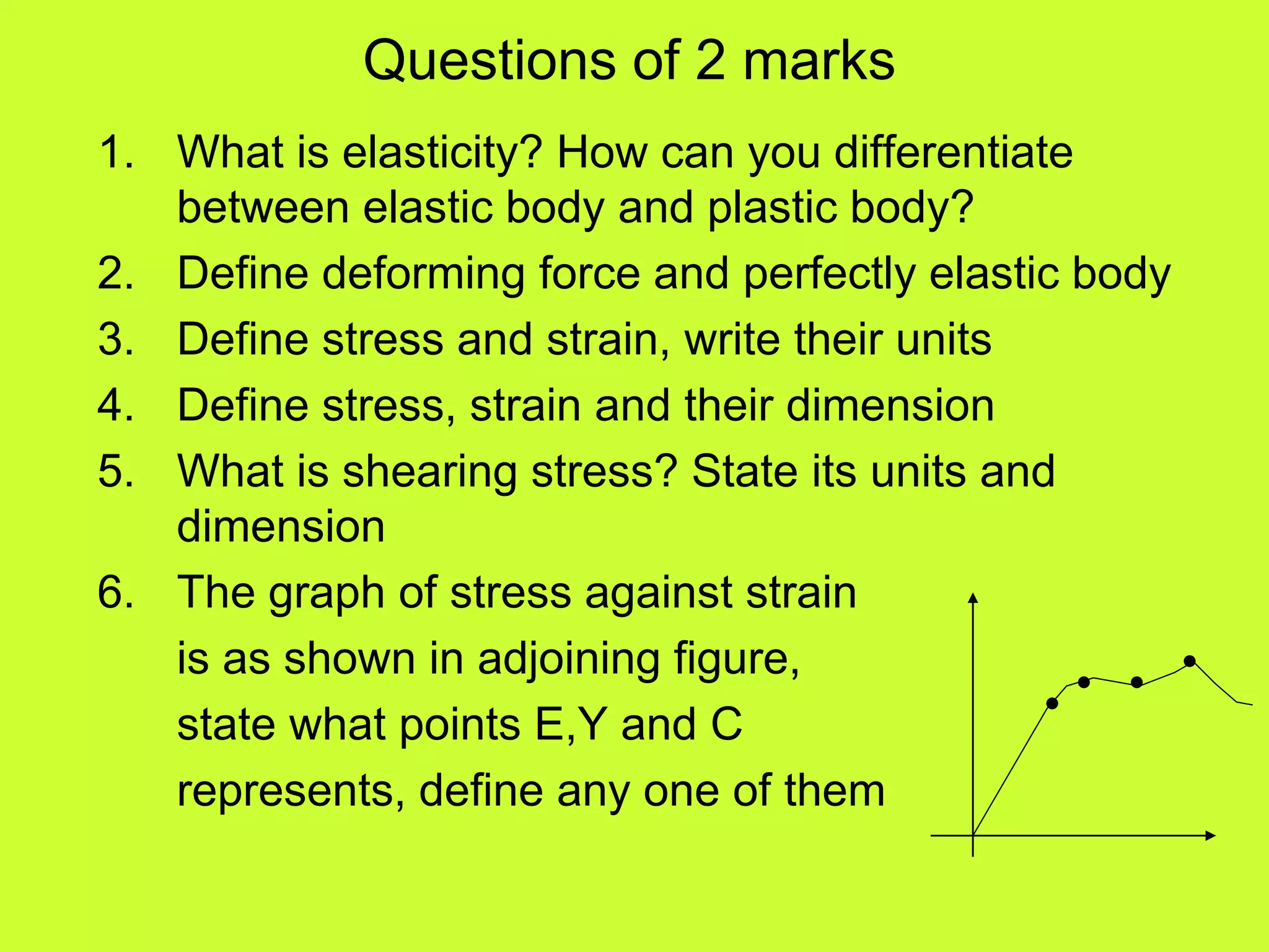 Questions of 2 marks
1. What is elasticity? How can you differentiate
between elastic body and plastic body?
2. Define deforming force and perfectly elastic body
3. Define stress and strain, write their units
4. Define stress, strain and their dimension
5. What is shearing stress? State its units and
dimension
6. The graph of stress against strain
is as shown in adjoining figure,
state what points E,Y and C
represents, define any one of them
 