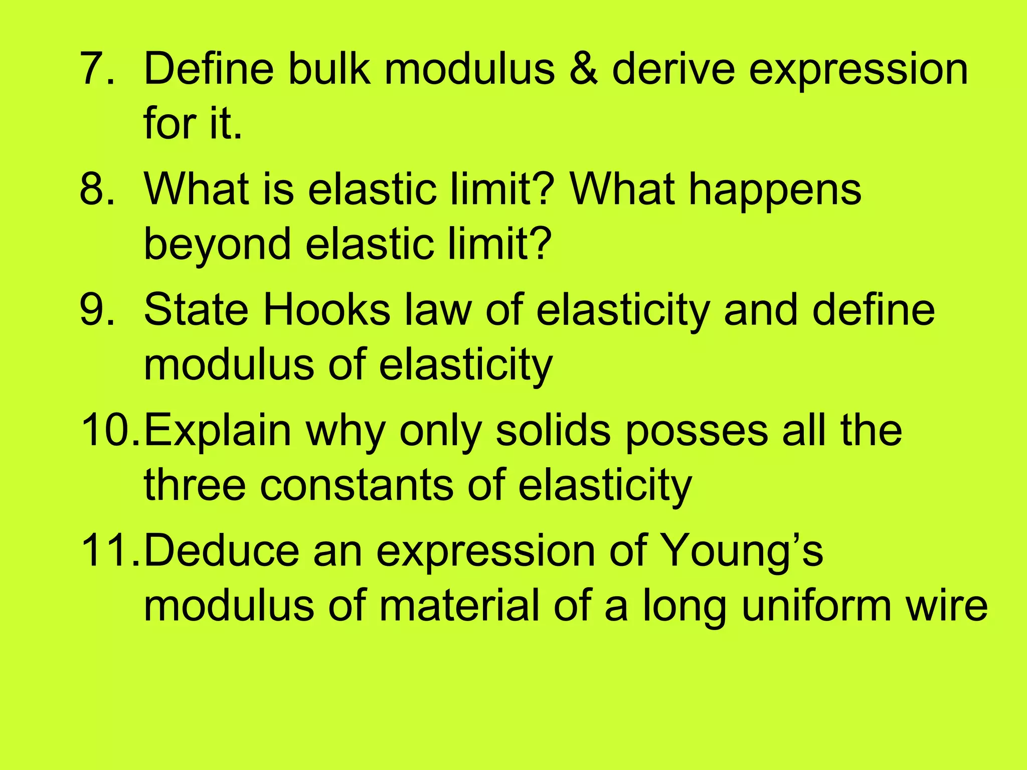 7. Define bulk modulus & derive expression
for it.
8. What is elastic limit? What happens
beyond elastic limit?
9. State Hooks law of elasticity and define
modulus of elasticity
10.Explain why only solids posses all the
three constants of elasticity
11.Deduce an expression of Young’s
modulus of material of a long uniform wire
 