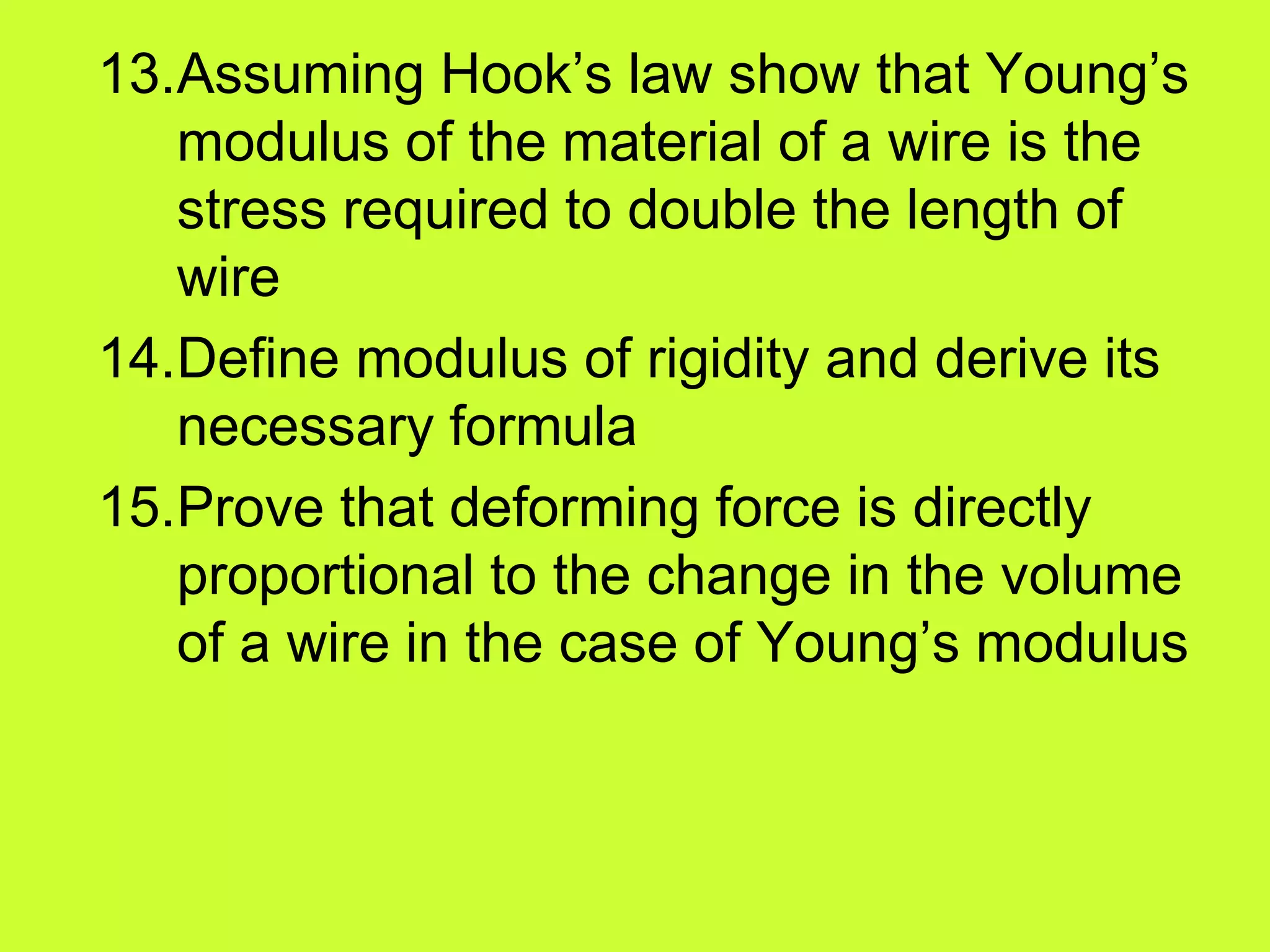 13.Assuming Hook’s law show that Young’s
modulus of the material of a wire is the
stress required to double the length of
wire
14.Define modulus of rigidity and derive its
necessary formula
15.Prove that deforming force is directly
proportional to the change in the volume
of a wire in the case of Young’s modulus
 